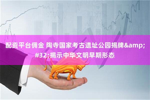 配资平台佣金 陶寺国家考古遗址公园揭牌&#32;揭示中华文明早期形态