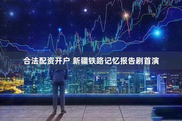 合法配资开户 新疆铁路记忆报告剧首演