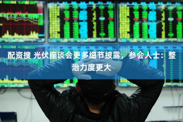配资搜 光伏座谈会更多细节披露，参会人士：整治力度更大