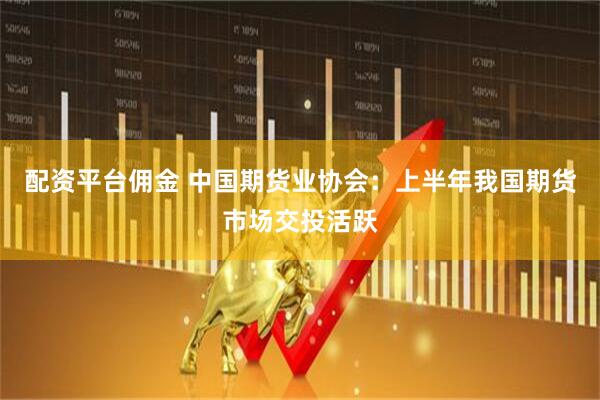 配资平台佣金 中国期货业协会：上半年我国期货市场交投活跃