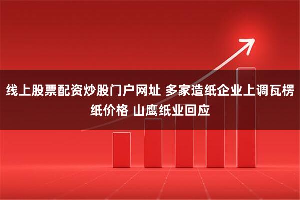 线上股票配资炒股门户网址 多家造纸企业上调瓦楞纸价格 山鹰纸业回应