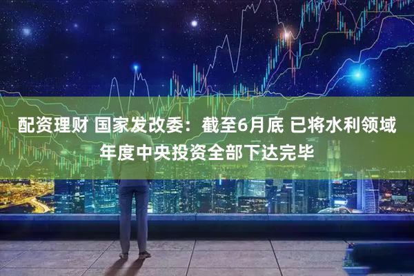 配资理财 国家发改委：截至6月底 已将水利领域年度中央投资全部下达完毕