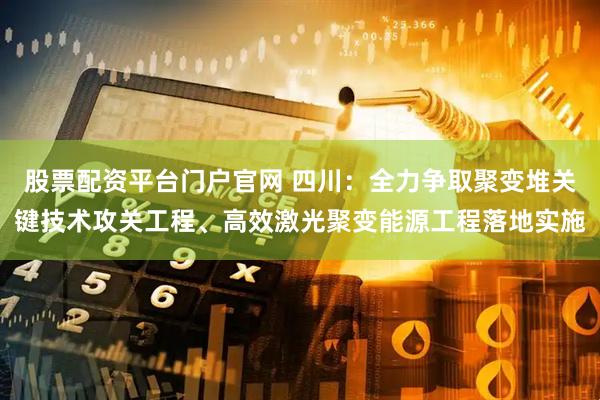 股票配资平台门户官网 四川：全力争取聚变堆关键技术攻关工程、高效激光聚变能源工程落地实施