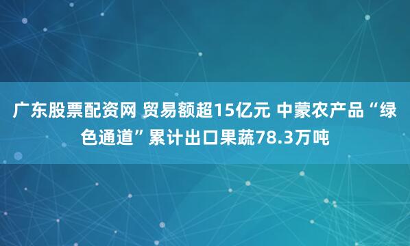 广东股票配资网 贸易额超15亿元 中蒙农产品“绿色通道”累计出口果蔬78.3万吨