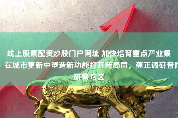 线上股票配资炒股门户网址 加快培育重点产业集群，在城市更新中塑造新功能打开新局面，龚正调研普陀区