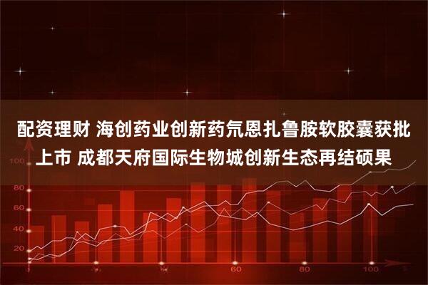 配资理财 海创药业创新药氘恩扎鲁胺软胶囊获批上市 成都天府国际生物城创新生态再结硕果
