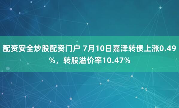 配资安全炒股配资门户 7月10日嘉泽转债上涨0.49%，转股溢价率10.47%