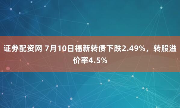 证劵配资网 7月10日福新转债下跌2.49%，转股溢价率4.5%