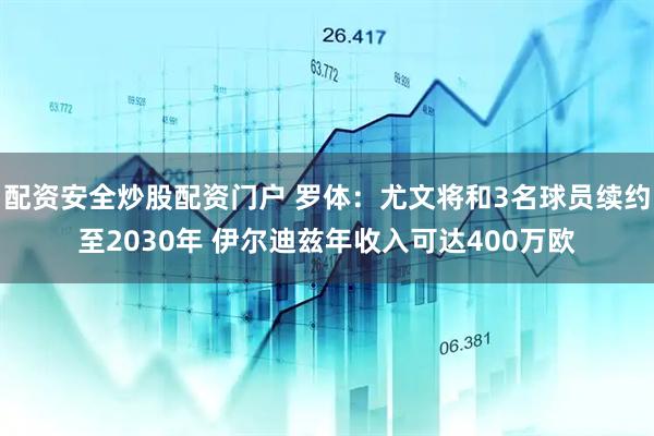 配资安全炒股配资门户 罗体：尤文将和3名球员续约至2030年 伊尔迪兹年收入可达400万欧