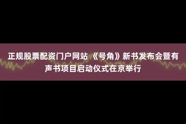 正规股票配资门户网站 《号角》新书发布会暨有声书项目启动仪式在京举行
