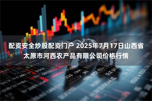 配资安全炒股配资门户 2025年7月17日山西省太原市河西农产品有限公司价格行情