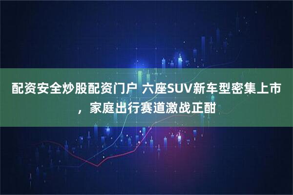 配资安全炒股配资门户 六座SUV新车型密集上市，家庭出行赛道激战正酣