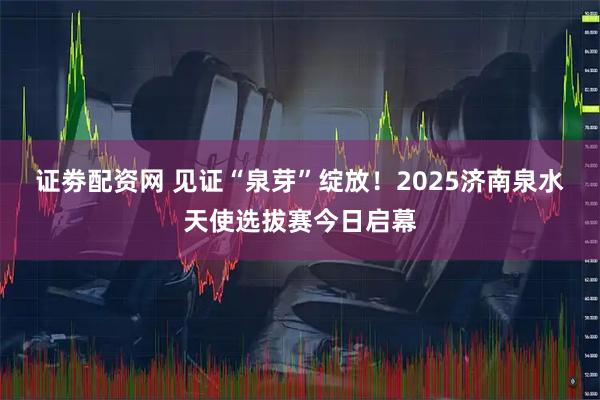 证劵配资网 见证“泉芽”绽放！2025济南泉水天使选拔赛今日启幕