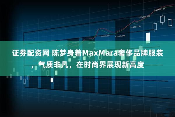 证劵配资网 陈梦身着MaxMara奢侈品牌服装，气质非凡，在时尚界展现新高度