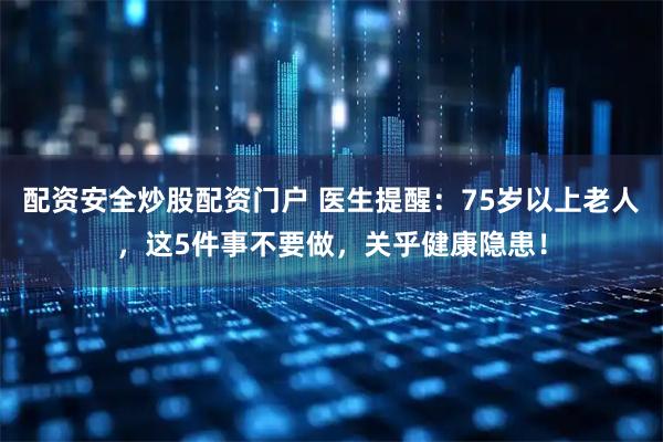 配资安全炒股配资门户 医生提醒：75岁以上老人，这5件事不要做，关乎健康隐患！
