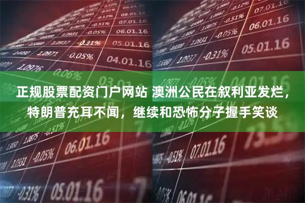 正规股票配资门户网站 澳洲公民在叙利亚发烂，特朗普充耳不闻，继续和恐怖分子握手笑谈